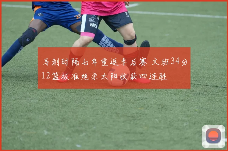 马刺时隔七年重返季后赛 文班34分12篮板准绝杀太阳收获四连胜