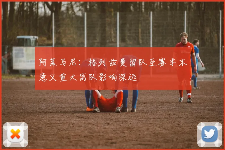 阿莱马尼：格列兹曼留队至赛季末意义重大离队影响深远