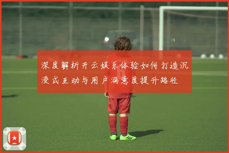 深度解析开云娱乐体验如何打造沉浸式互动与用户满意度提升路径