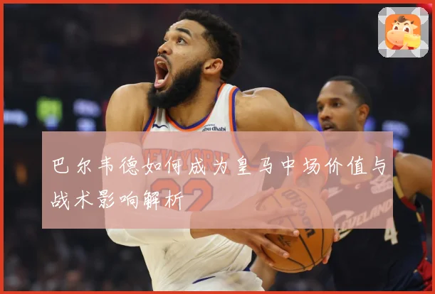 巴尔韦德如何成为皇马中场价值与战术影响解析
