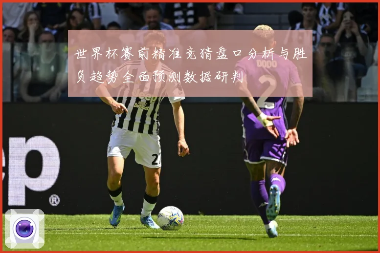 世界杯赛前精准竞猜盘口分析与胜负趋势全面预测数据研判
