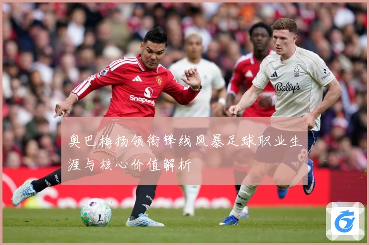 奥巴梅扬领衔锋线风暴足球职业生涯与核心价值解析